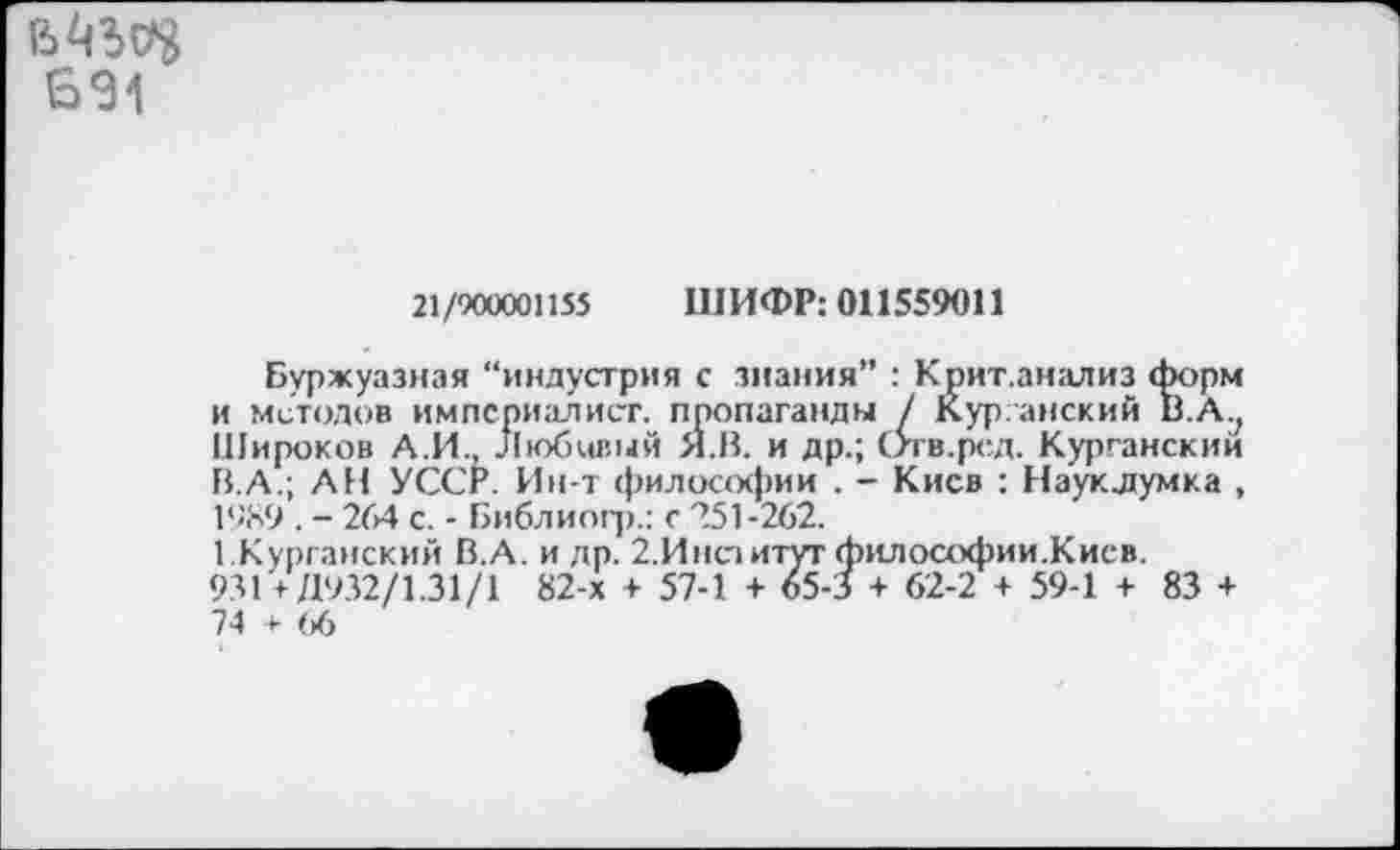 ﻿691
21/900001155 ШИФР: 011559011
Буржуазная “индустрия с знания” : Крит.анализ форм и методов империалист, пропаганды / Курганский В.А.; Широков А.И. Любивый Я.В. и др.; Отв.ред. Курганский В.А.; АН УССР. Ин-т философии . - Киев : Науклумка , 1989 . - 264 с. - Библиогр.: с 251-262.
1.Курганский В.А. и др. 2.Инсзитугфилософии.Кисв.
931 419.32/1.31/1 82-х + 57-1 + 65-3 + 62-2 + 59-1 + 83 + 74 + (>6